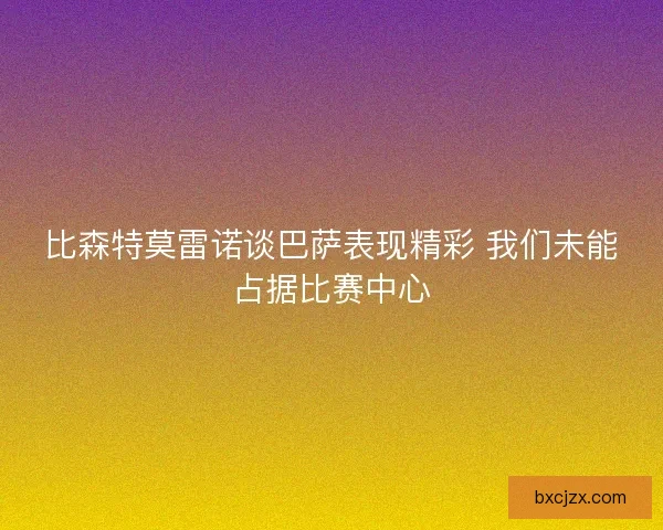 比森特莫雷诺谈巴萨表现精彩 我们未能占据比赛中心