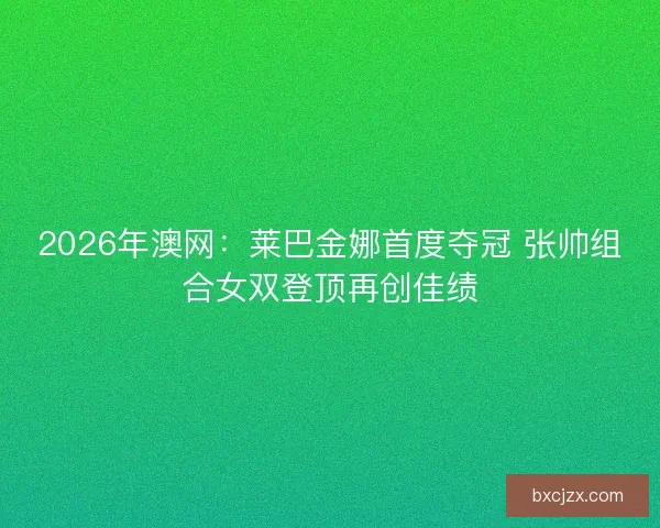 2026年澳网：莱巴金娜首度夺冠 张帅组合女双登顶再创佳绩