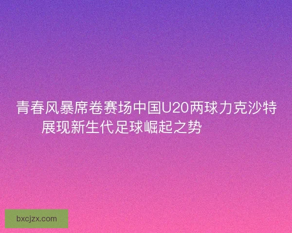 青春风暴席卷赛场中国U20两球力克沙特展现新生代足球崛起之势 ⚽🇨🇳