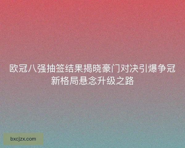 欧冠八强抽签结果揭晓豪门对决引爆争冠新格局悬念升级之路