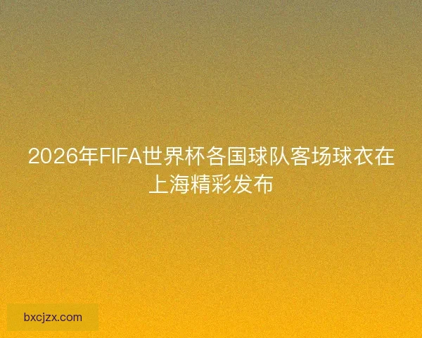 2026年FIFA世界杯各国球队客场球衣在上海精彩发布