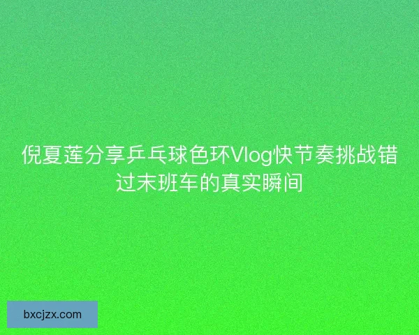 倪夏莲分享乒乓球色环Vlog快节奏挑战错过末班车的真实瞬间