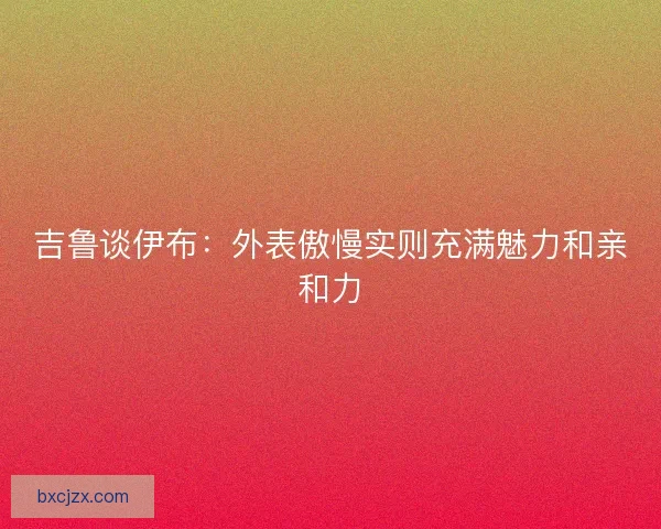 吉鲁谈伊布：外表傲慢实则充满魅力和亲和力