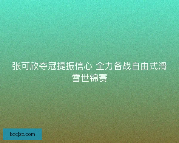 张可欣夺冠提振信心 全力备战自由式滑雪世锦赛