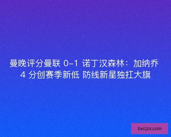 曼晚评分曼联 0-1 诺丁汉森林：加纳乔 4 分创赛季新低 防线新星独扛大旗