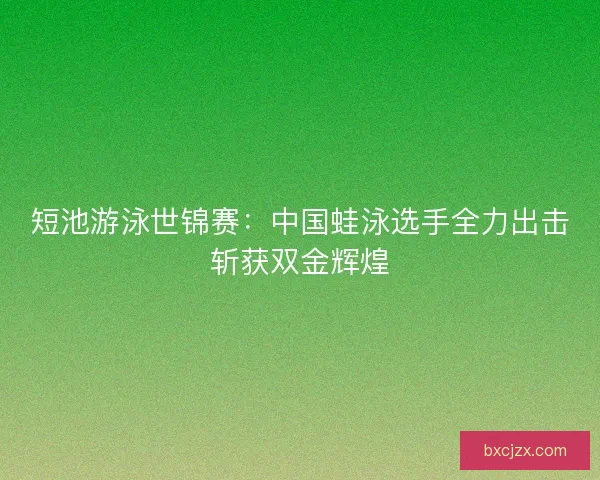 短池游泳世锦赛：中国蛙泳选手全力出击斩获双金辉煌