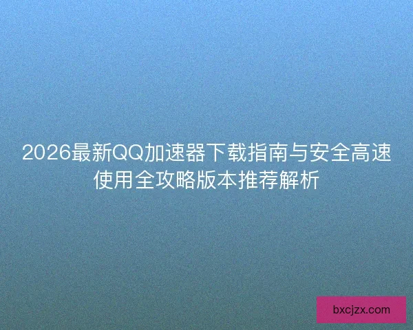 2026最新QQ加速器下载指南与安全高速使用全攻略版本推荐解析