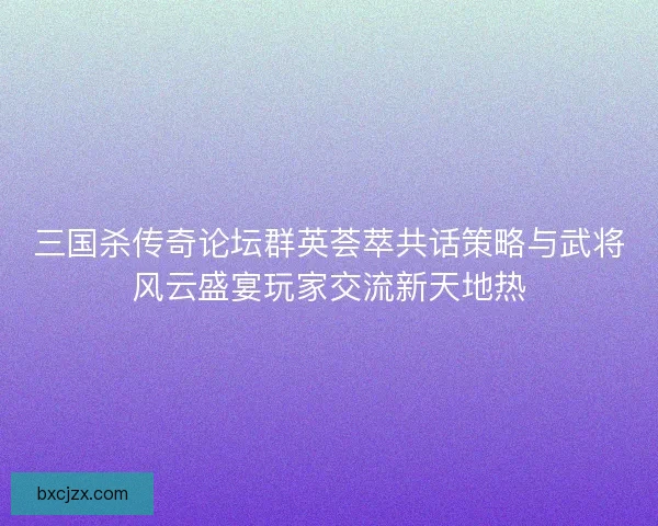 三国杀传奇论坛群英荟萃共话策略与武将风云盛宴玩家交流新天地热