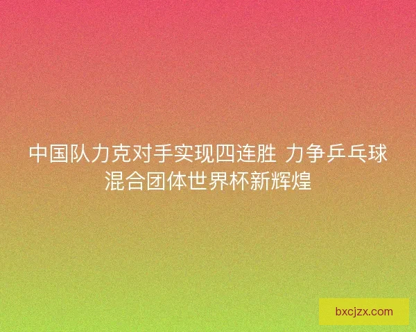 中国队力克对手实现四连胜 力争乒乓球混合团体世界杯新辉煌