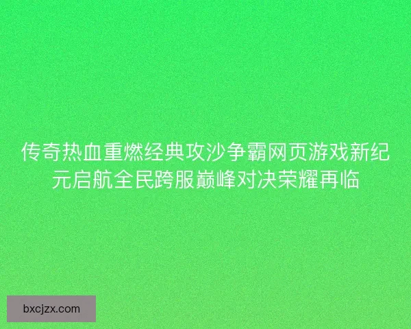 传奇热血重燃经典攻沙争霸网页游戏新纪元启航全民跨服巅峰对决荣耀再临