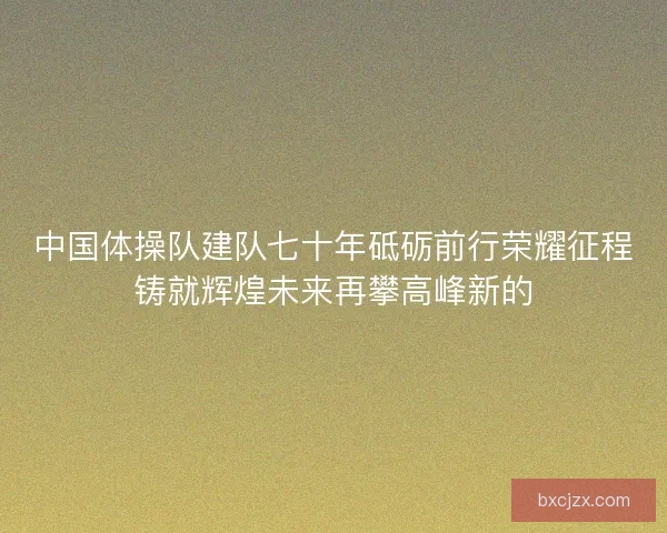中国体操队建队七十年砥砺前行荣耀征程铸就辉煌未来再攀高峰新的