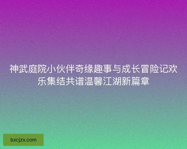 神武庭院小伙伴奇缘趣事与成长冒险记欢乐集结共谱温馨江湖新篇章