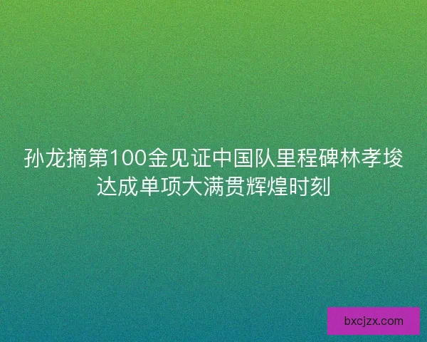 孙龙摘第100金见证中国队里程碑林孝埈达成单项大满贯辉煌时刻