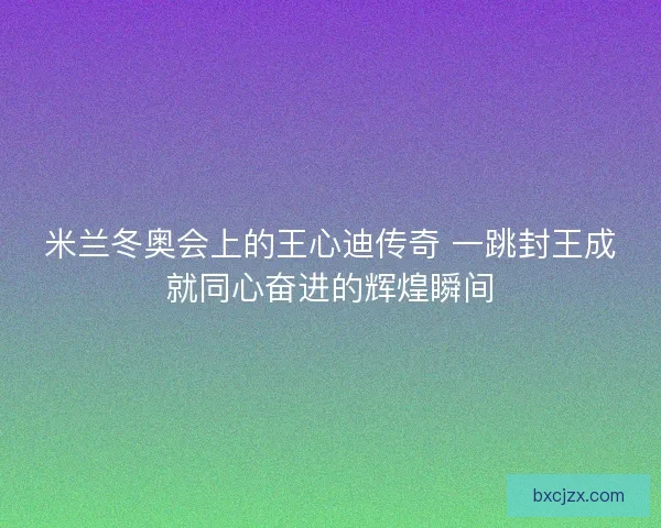米兰冬奥会上的王心迪传奇 一跳封王成就同心奋进的辉煌瞬间