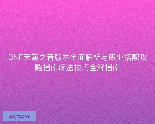 DNF天籁之音版本全面解析与职业搭配攻略指南玩法技巧全解指南