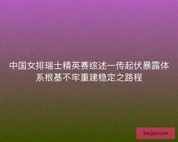 中国女排瑞士精英赛综述一传起伏暴露体系根基不牢重建稳定之路程