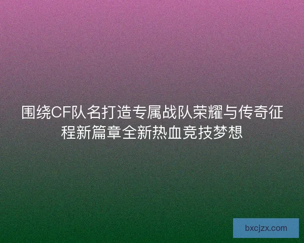 围绕CF队名打造专属战队荣耀与传奇征程新篇章全新热血竞技梦想