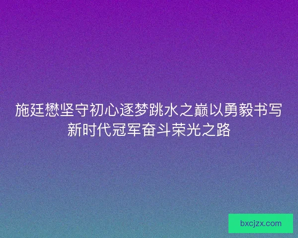 施廷懋坚守初心逐梦跳水之巅以勇毅书写新时代冠军奋斗荣光之路