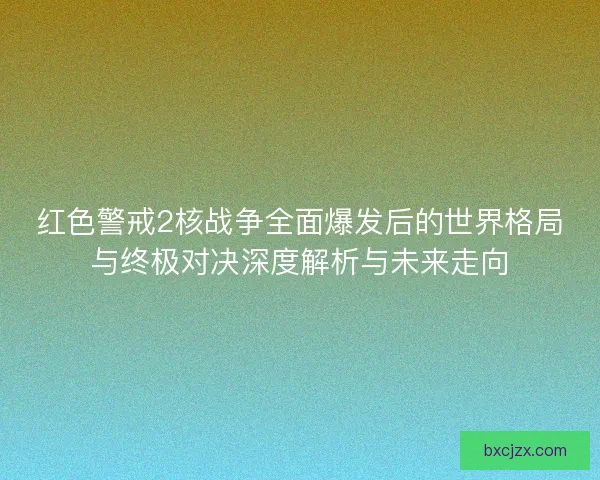 红色警戒2核战争全面爆发后的世界格局与终极对决深度解析与未来走向