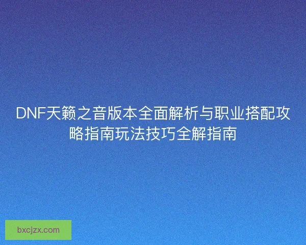 DNF天籁之音版本全面解析与职业搭配攻略指南玩法技巧全解指南