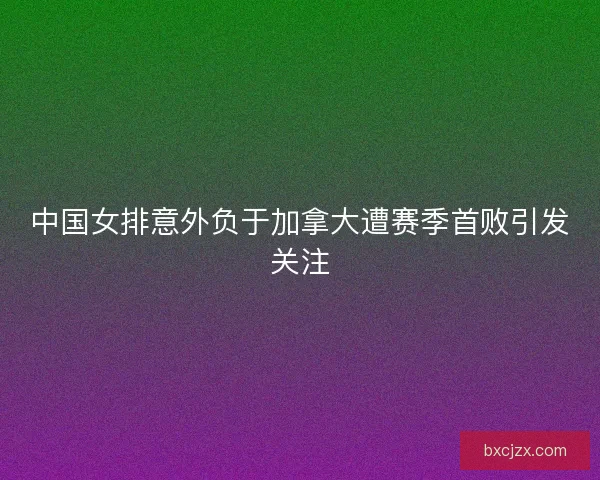 中国女排意外负于加拿大遭赛季首败引发关注