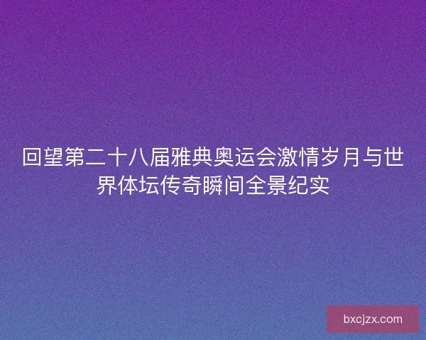 回望第二十八届雅典奥运会激情岁月与世界体坛传奇瞬间全景纪实