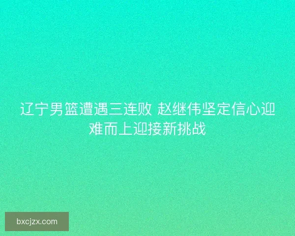 辽宁男篮遭遇三连败 赵继伟坚定信心迎难而上迎接新挑战