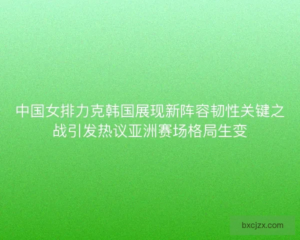 中国女排力克韩国展现新阵容韧性关键之战引发热议亚洲赛场格局生变