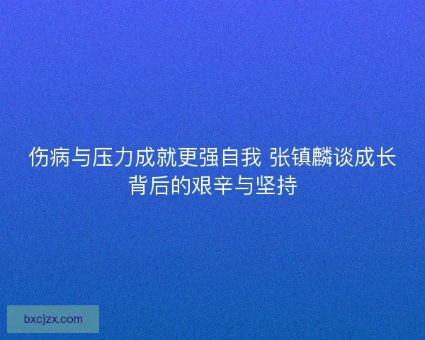 伤病与压力成就更强自我 张镇麟谈成长背后的艰辛与坚持