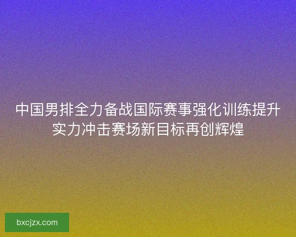 中国男排全力备战国际赛事强化训练提升实力冲击赛场新目标再创辉煌