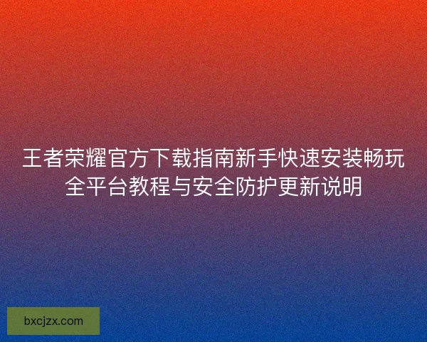 王者荣耀官方下载指南新手快速安装畅玩全平台教程与安全防护更新说明