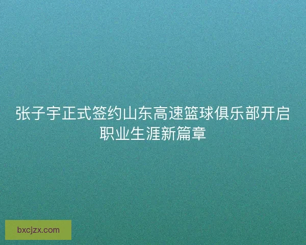 张子宇正式签约山东高速篮球俱乐部开启职业生涯新篇章