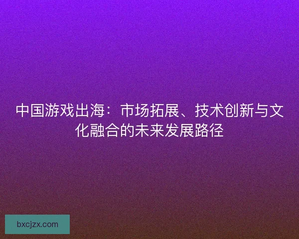中国游戏出海：市场拓展、技术创新与文化融合的未来发展路径