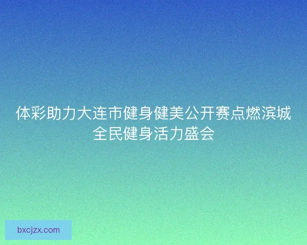 体彩助力大连市健身健美公开赛点燃滨城全民健身活力盛会