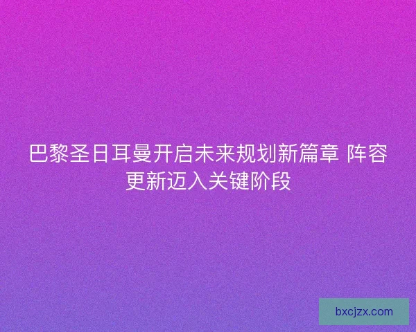 巴黎圣日耳曼开启未来规划新篇章 阵容更新迈入关键阶段